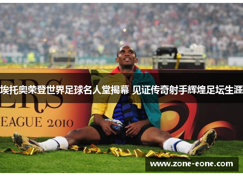 埃托奥荣登世界足球名人堂揭幕 见证传奇射手辉煌足坛生涯