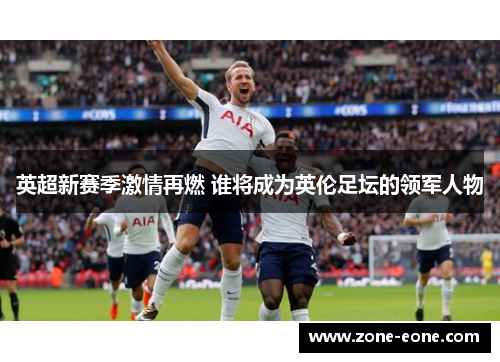 英超新赛季激情再燃 谁将成为英伦足坛的领军人物