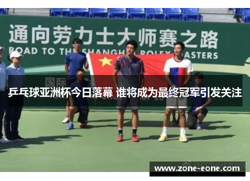 乒乓球亚洲杯今日落幕 谁将成为最终冠军引发关注