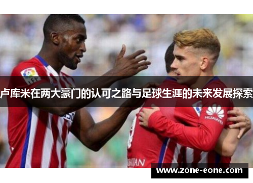 卢库米在两大豪门的认可之路与足球生涯的未来发展探索