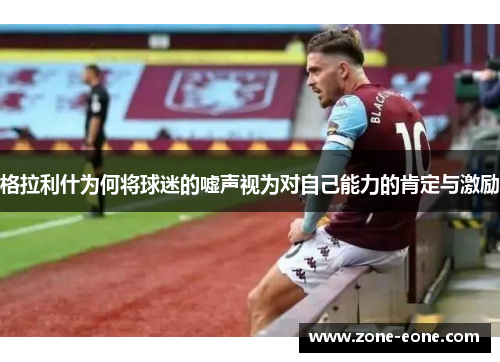 格拉利什为何将球迷的嘘声视为对自己能力的肯定与激励