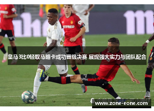 皇马3比0轻取马略卡成功晋级决赛 展现强大实力与团队配合